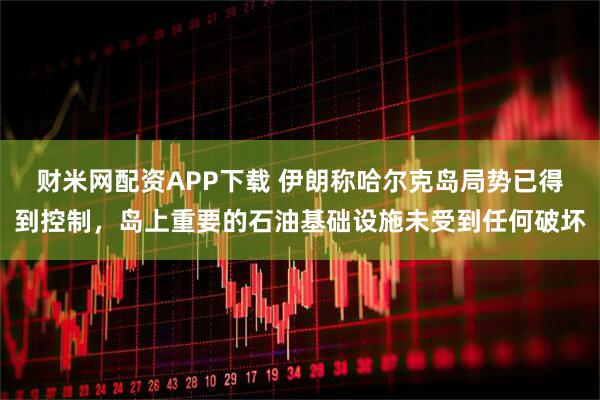 财米网配资APP下载 伊朗称哈尔克岛局势已得到控制，岛上重要的石油基础设施未受到任何破坏