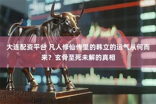 大连配资平台 凡人修仙传里的韩立的运气从何而来？玄骨至死未解的真相