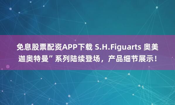 免息股票配资APP下载 S.H.Figuarts 奥美迦奥特曼”系列陆续登场，产品细节展示！