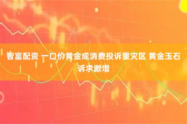 智富配资 一口价黄金成消费投诉重灾区 黄金玉石诉求激增