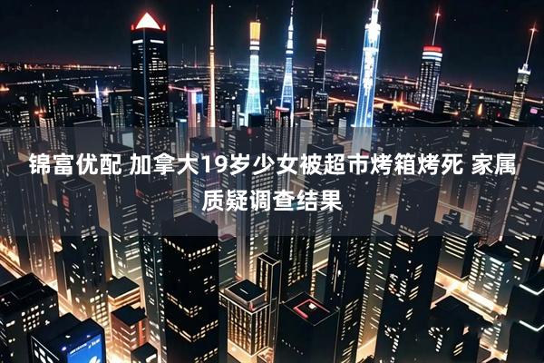 锦富优配 加拿大19岁少女被超市烤箱烤死 家属质疑调查结果