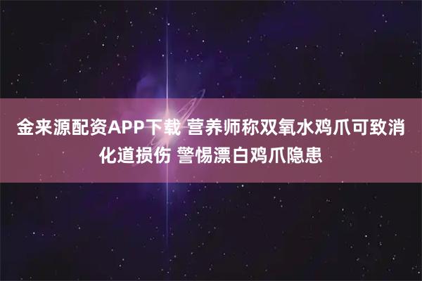 金来源配资APP下载 营养师称双氧水鸡爪可致消化道损伤 警惕漂白鸡爪隐患