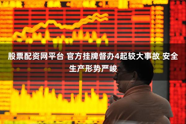 股票配资网平台 官方挂牌督办4起较大事故 安全生产形势严峻