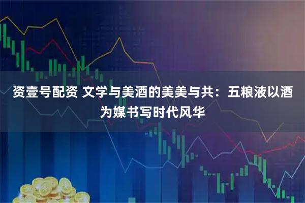 资壹号配资 文学与美酒的美美与共：五粮液以酒为媒书写时代风华