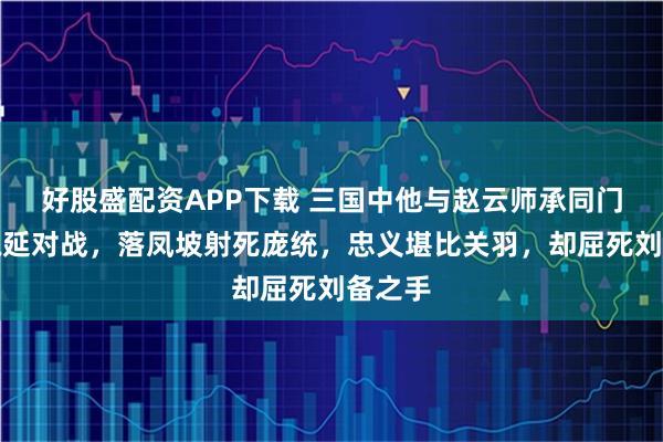 好股盛配资APP下载 三国中他与赵云师承同门，与魏延对战，落凤坡射死庞统，忠义堪比关羽，却屈死刘备之手