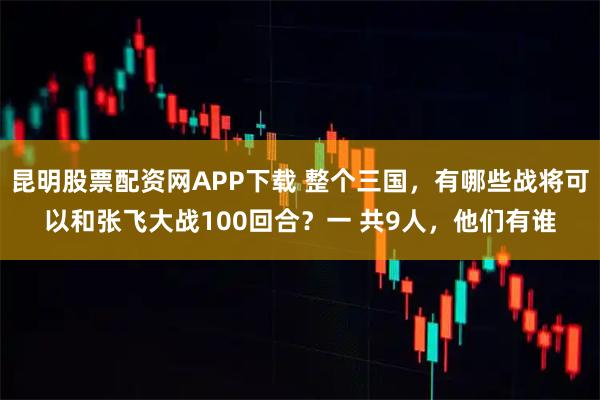 昆明股票配资网APP下载 整个三国，有哪些战将可以和张飞大战100回合？一 共9人，他们有谁