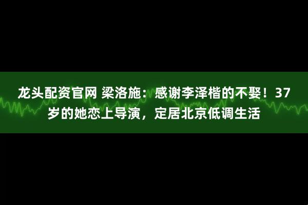 龙头配资官网 梁洛施：感谢李泽楷的不娶！37岁的她恋上导演，定居北京低调生活