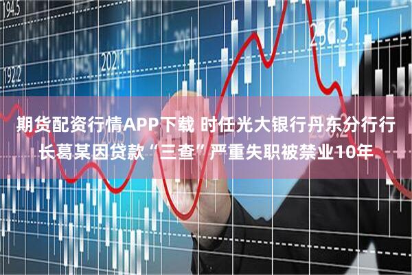 期货配资行情APP下载 时任光大银行丹东分行行长葛某因贷款“三查”严重失职被禁业10年