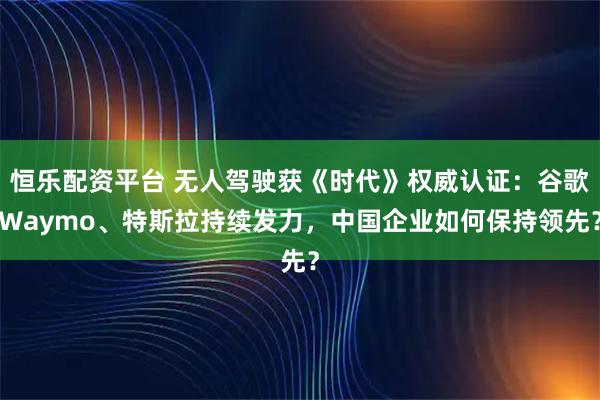 恒乐配资平台 无人驾驶获《时代》权威认证：谷歌Waymo、特斯拉持续发力，中国企业如何保持领先？