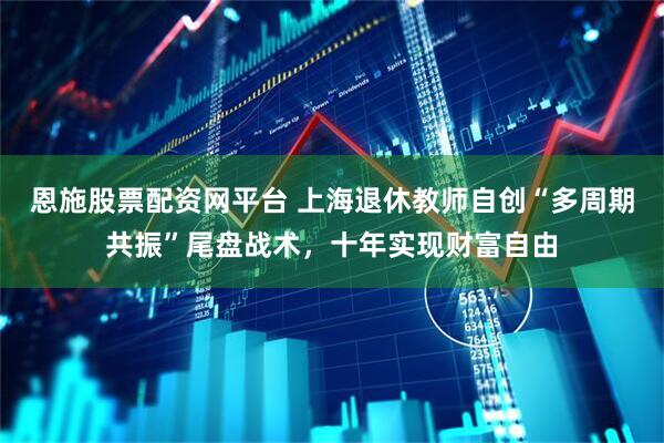 恩施股票配资网平台 上海退休教师自创“多周期共振”尾盘战术，十年实现财富自由