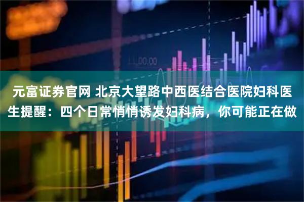 元富证券官网 北京大望路中西医结合医院妇科医生提醒：四个日常悄悄诱发妇科病，你可能正在做
