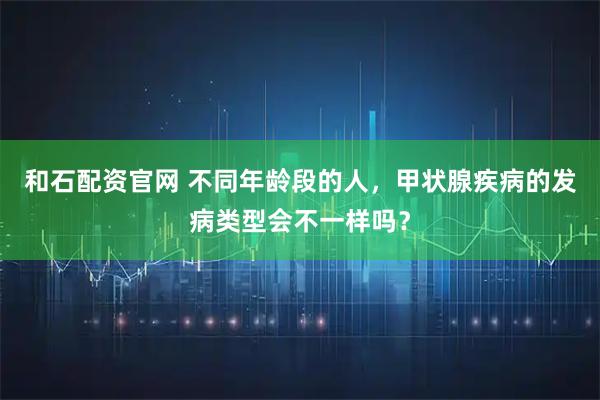 和石配资官网 不同年龄段的人，甲状腺疾病的发病类型会不一样吗？