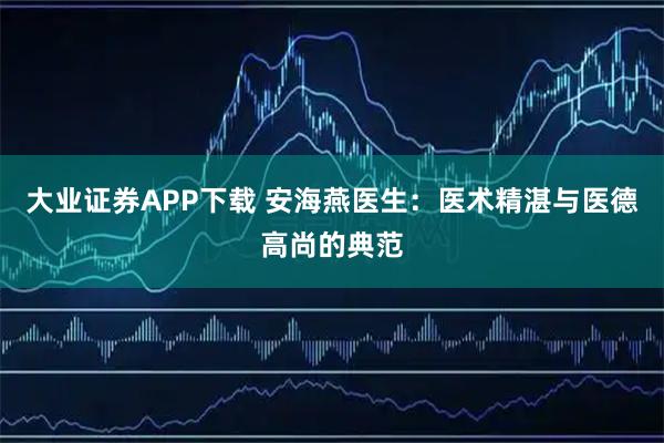 大业证券APP下载 安海燕医生：医术精湛与医德高尚的典范