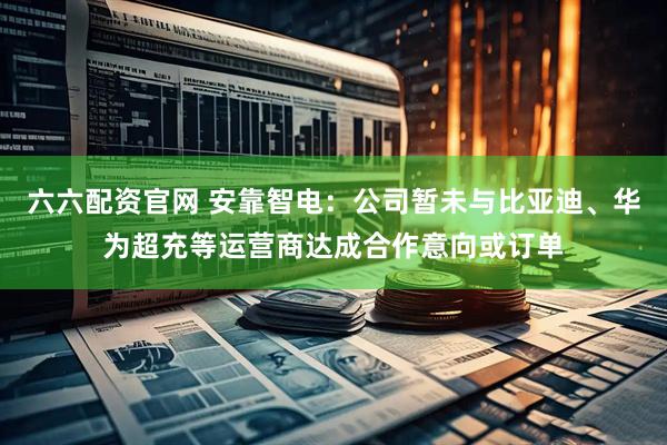 六六配资官网 安靠智电：公司暂未与比亚迪、华为超充等运营商达成合作意向或订单