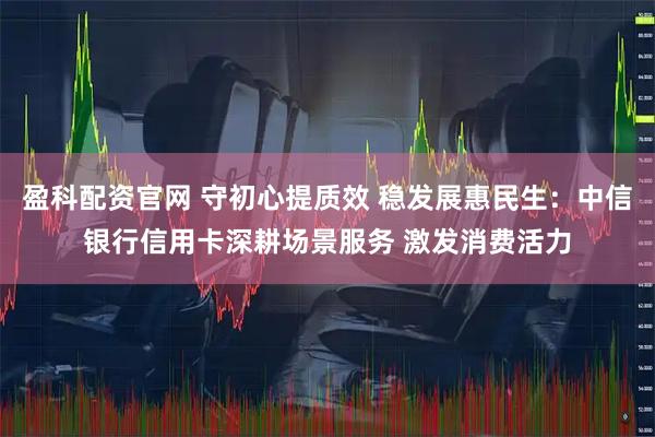 盈科配资官网 守初心提质效 稳发展惠民生：中信银行信用卡深耕场景服务 激发消费活力