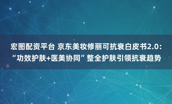 宏图配资平台 京东美妆修丽可抗衰白皮书2.0：“功效护肤+医美协同”整全护肤引领抗衰趋势