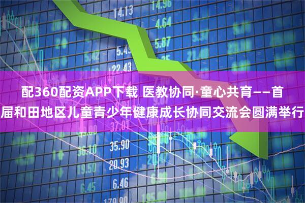 配360配资APP下载 医教协同·童心共育——首届和田地区儿童青少年健康成长协同交流会圆满举行