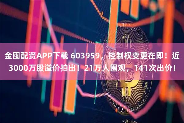 金囤配资APP下载 603959，控制权变更在即！近3000万股溢价拍出！21万人围观，141次出价！