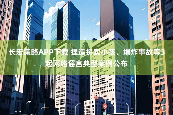 长宏策略APP下载 捏造拐卖小孩、爆炸事故等3起网络谣言典型案例公布