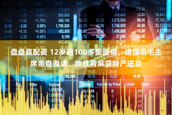 盘盘赢配资 12岁跑100多里送信，建国后毛主席亲自邀请，她挑两麻袋特产进京