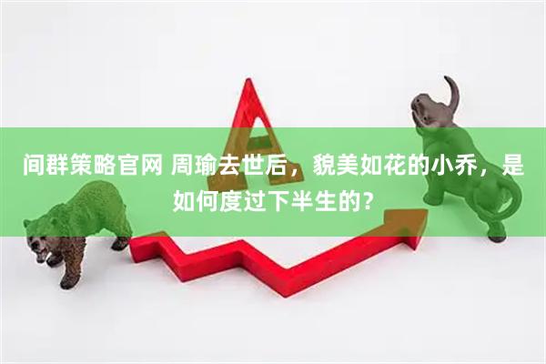 间群策略官网 周瑜去世后，貌美如花的小乔，是如何度过下半生的？