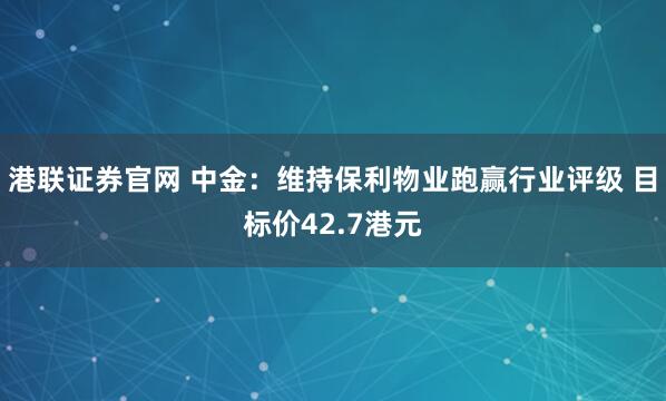 港联证券官网 中金：维持保利物业跑赢行业评级 目标价42.7港元