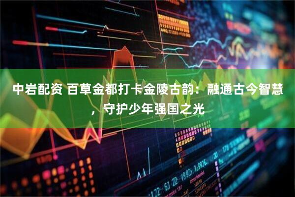 中岩配资 百草金都打卡金陵古韵：融通古今智慧，守护少年强国之光