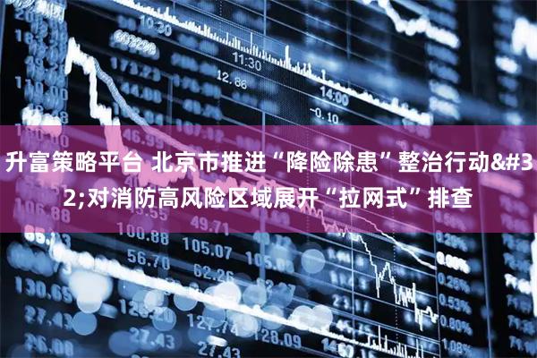 升富策略平台 北京市推进“降险除患”整治行动 对消防高风险区域展开“拉网式”排查