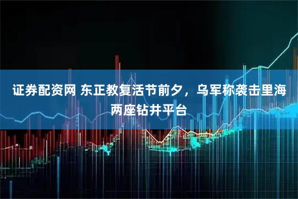 证券配资网 东正教复活节前夕，乌军称袭击里海两座钻井平台