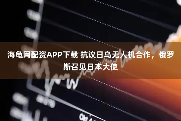 海龟网配资APP下载 抗议日乌无人机合作，俄罗斯召见日本大使