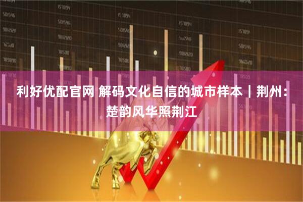 利好优配官网 解码文化自信的城市样本｜荆州：楚韵风华照荆江
