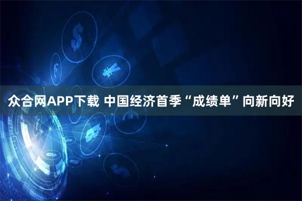 众合网APP下载 中国经济首季“成绩单”向新向好