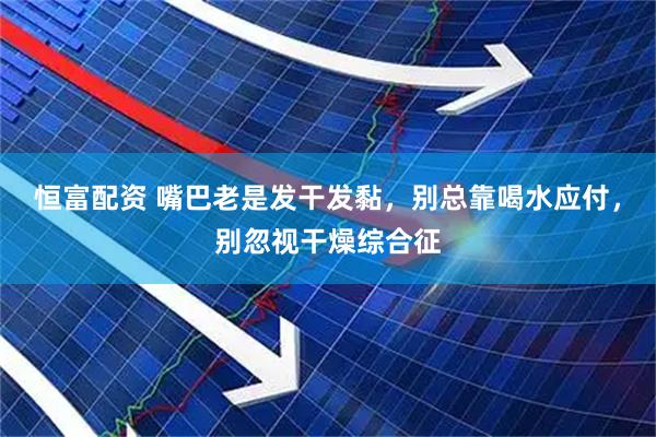 恒富配资 嘴巴老是发干发黏，别总靠喝水应付，别忽视干燥综合征