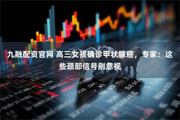 九融配资官网 高三女孩确诊甲状腺癌，专家：这些颈部信号别忽视