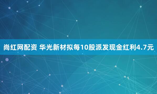 尚红网配资 华光新材拟每10股派发现金红利4.7元