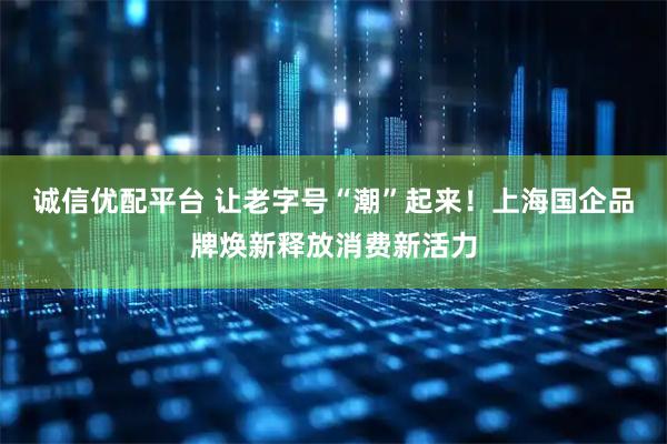 诚信优配平台 让老字号“潮”起来！上海国企品牌焕新释放消费新活力