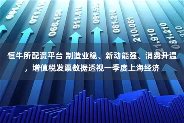 恒牛所配资平台 制造业稳、新动能强、消费升温，增值税发票数据透视一季度上海经济