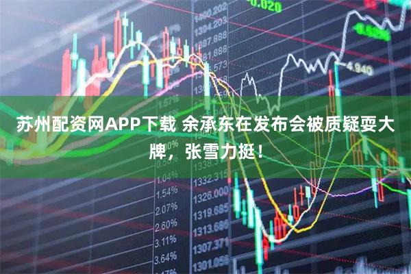 苏州配资网APP下载 余承东在发布会被质疑耍大牌，张雪力挺！