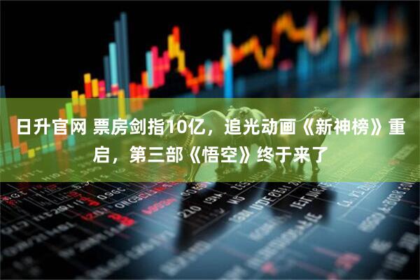 日升官网 票房剑指10亿，追光动画《新神榜》重启，第三部《悟空》终于来了