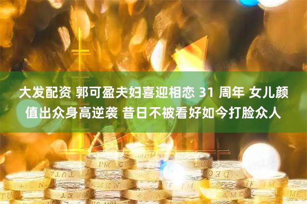 大发配资 郭可盈夫妇喜迎相恋 31 周年 女儿颜值出众身高逆袭 昔日不被看好如今打脸众人