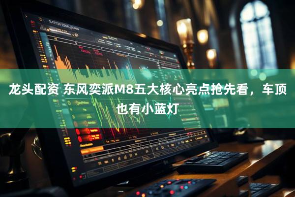 龙头配资 东风奕派M8五大核心亮点抢先看，车顶也有小蓝灯