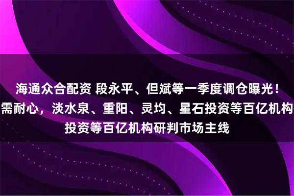 海通众合配资 段永平、但斌等一季度调仓曝光！科技赛道投资需耐心，淡水泉、重阳、灵均、星石投资等百亿机构研判市场主线
