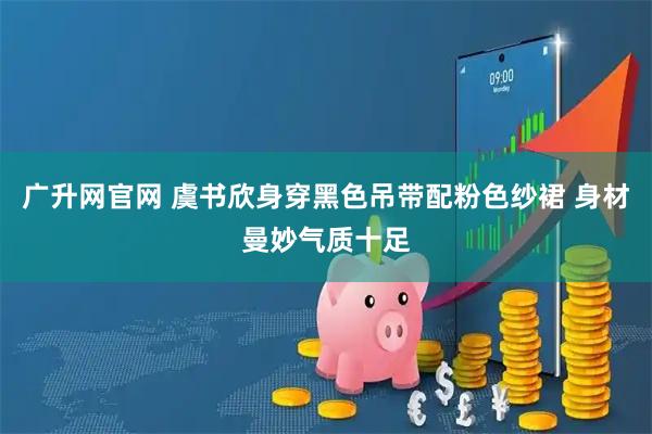 广升网官网 虞书欣身穿黑色吊带配粉色纱裙 身材曼妙气质十足