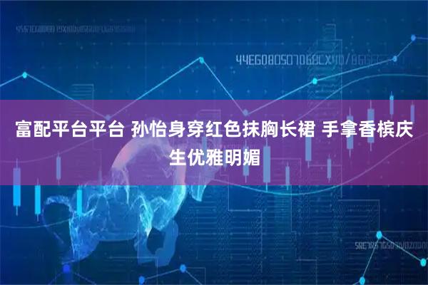 富配平台平台 孙怡身穿红色抹胸长裙 手拿香槟庆生优雅明媚