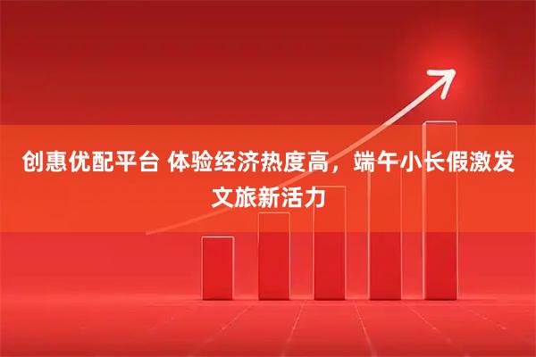 创惠优配平台 体验经济热度高，端午小长假激发文旅新活力