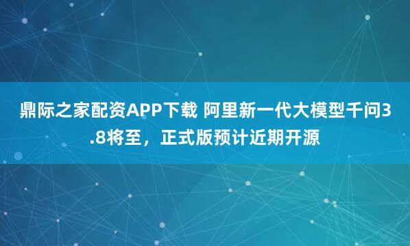鼎际之家配资APP下载 阿里新一代大模型千问3.8将至，正式版预计近期开源