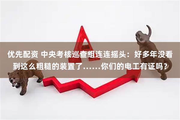 优先配资 中央考核巡查组连连摇头：好多年没看到这么粗糙的装置了……你们的电工有证吗？