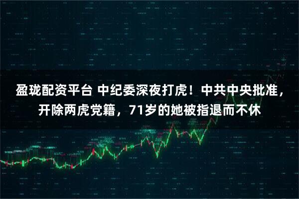 盈珑配资平台 中纪委深夜打虎！中共中央批准，开除两虎党籍，71岁的她被指退而不休