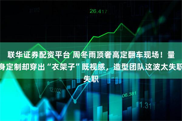 联华证券配资平台 周冬雨顶奢高定翻车现场！量身定制却穿出“衣架子”既视感，造型团队这波太失职