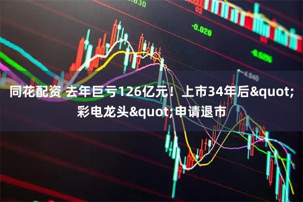 同花配资 去年巨亏126亿元！上市34年后"彩电龙头"申请退市